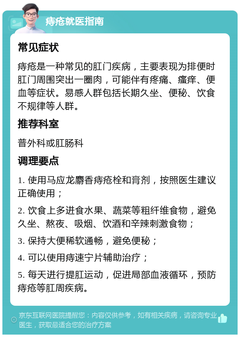 痔疮就医指南 常见症状 痔疮是一种常见的肛门疾病，主要表现为排便时肛门周围突出一圈肉，可能伴有疼痛、瘙痒、便血等症状。易感人群包括长期久坐、便秘、饮食不规律等人群。 推荐科室 普外科或肛肠科 调理要点 1. 使用马应龙麝香痔疮栓和膏剂，按照医生建议正确使用； 2. 饮食上多进食水果、蔬菜等粗纤维食物，避免久坐、熬夜、吸烟、饮酒和辛辣刺激食物； 3. 保持大便稀软通畅，避免便秘； 4. 可以使用痔速宁片辅助治疗； 5. 每天进行提肛运动，促进局部血液循环，预防痔疮等肛周疾病。