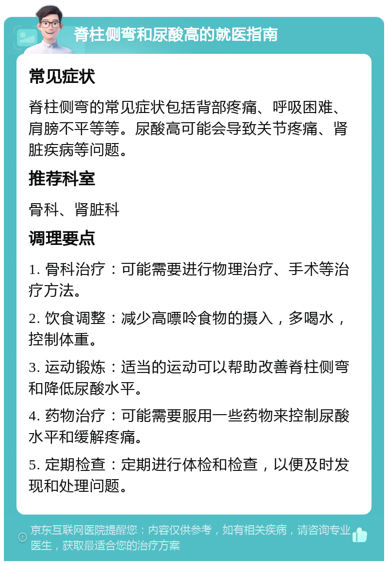 脊柱侧弯和尿酸高的就医指南 常见症状 脊柱侧弯的常见症状包括背部疼痛、呼吸困难、肩膀不平等等。尿酸高可能会导致关节疼痛、肾脏疾病等问题。 推荐科室 骨科、肾脏科 调理要点 1. 骨科治疗：可能需要进行物理治疗、手术等治疗方法。 2. 饮食调整：减少高嘌呤食物的摄入，多喝水，控制体重。 3. 运动锻炼：适当的运动可以帮助改善脊柱侧弯和降低尿酸水平。 4. 药物治疗：可能需要服用一些药物来控制尿酸水平和缓解疼痛。 5. 定期检查：定期进行体检和检查，以便及时发现和处理问题。