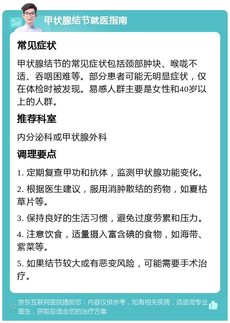 甲状腺结节就医指南 常见症状 甲状腺结节的常见症状包括颈部肿块、喉咙不适、吞咽困难等。部分患者可能无明显症状，仅在体检时被发现。易感人群主要是女性和40岁以上的人群。 推荐科室 内分泌科或甲状腺外科 调理要点 1. 定期复查甲功和抗体，监测甲状腺功能变化。 2. 根据医生建议，服用消肿散结的药物，如夏枯草片等。 3. 保持良好的生活习惯，避免过度劳累和压力。 4. 注意饮食，适量摄入富含碘的食物，如海带、紫菜等。 5. 如果结节较大或有恶变风险，可能需要手术治疗。