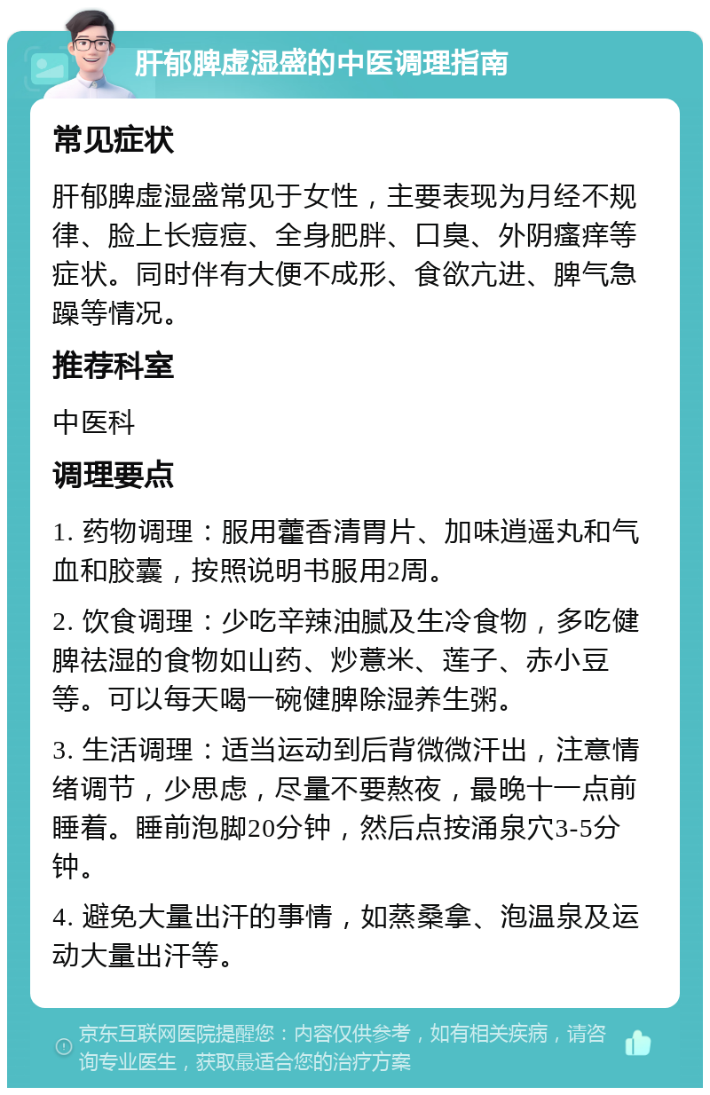 肝郁脾虚湿盛的中医调理指南 常见症状 肝郁脾虚湿盛常见于女性，主要表现为月经不规律、脸上长痘痘、全身肥胖、口臭、外阴瘙痒等症状。同时伴有大便不成形、食欲亢进、脾气急躁等情况。 推荐科室 中医科 调理要点 1. 药物调理：服用藿香清胃片、加味逍遥丸和气血和胶囊，按照说明书服用2周。 2. 饮食调理：少吃辛辣油腻及生冷食物，多吃健脾祛湿的食物如山药、炒薏米、莲子、赤小豆等。可以每天喝一碗健脾除湿养生粥。 3. 生活调理：适当运动到后背微微汗出，注意情绪调节，少思虑，尽量不要熬夜，最晚十一点前睡着。睡前泡脚20分钟，然后点按涌泉穴3-5分钟。 4. 避免大量出汗的事情，如蒸桑拿、泡温泉及运动大量出汗等。