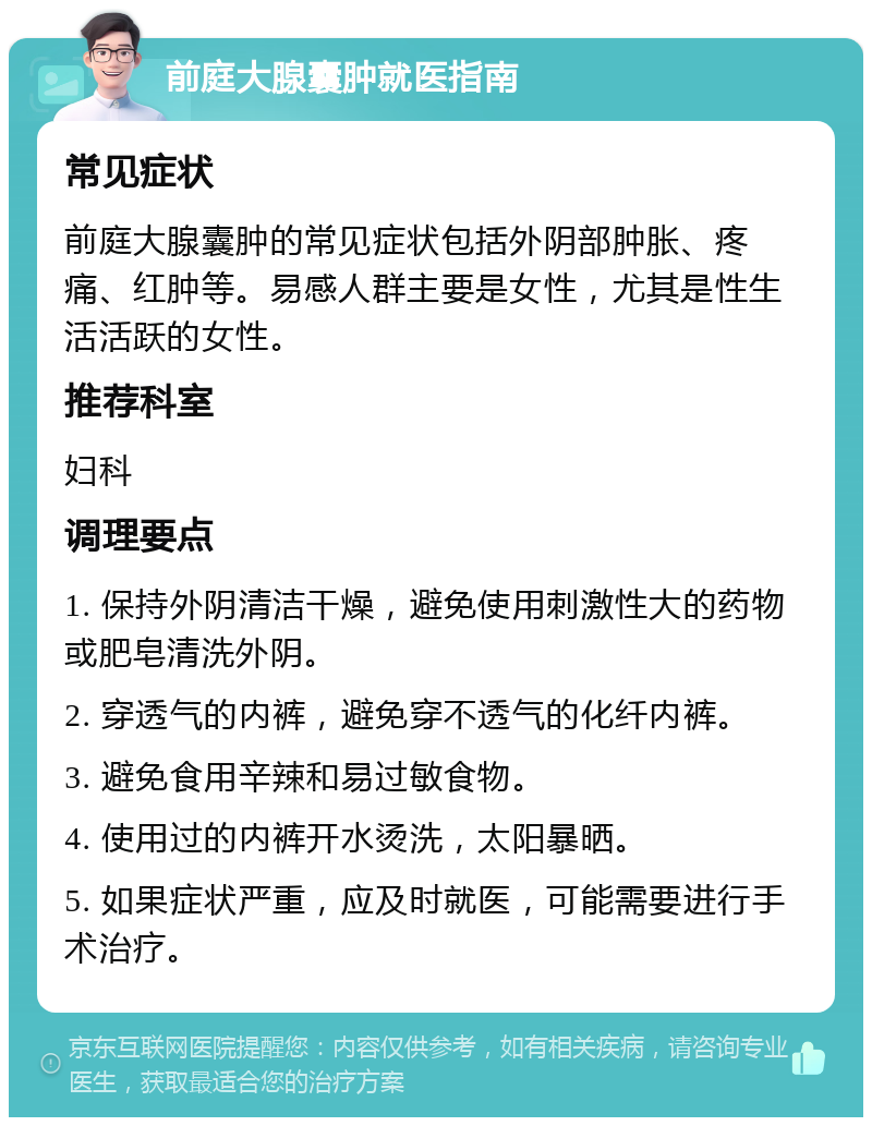 前庭大腺囊肿就医指南 常见症状 前庭大腺囊肿的常见症状包括外阴部肿胀、疼痛、红肿等。易感人群主要是女性，尤其是性生活活跃的女性。 推荐科室 妇科 调理要点 1. 保持外阴清洁干燥，避免使用刺激性大的药物或肥皂清洗外阴。 2. 穿透气的内裤，避免穿不透气的化纤内裤。 3. 避免食用辛辣和易过敏食物。 4. 使用过的内裤开水烫洗，太阳暴晒。 5. 如果症状严重，应及时就医，可能需要进行手术治疗。