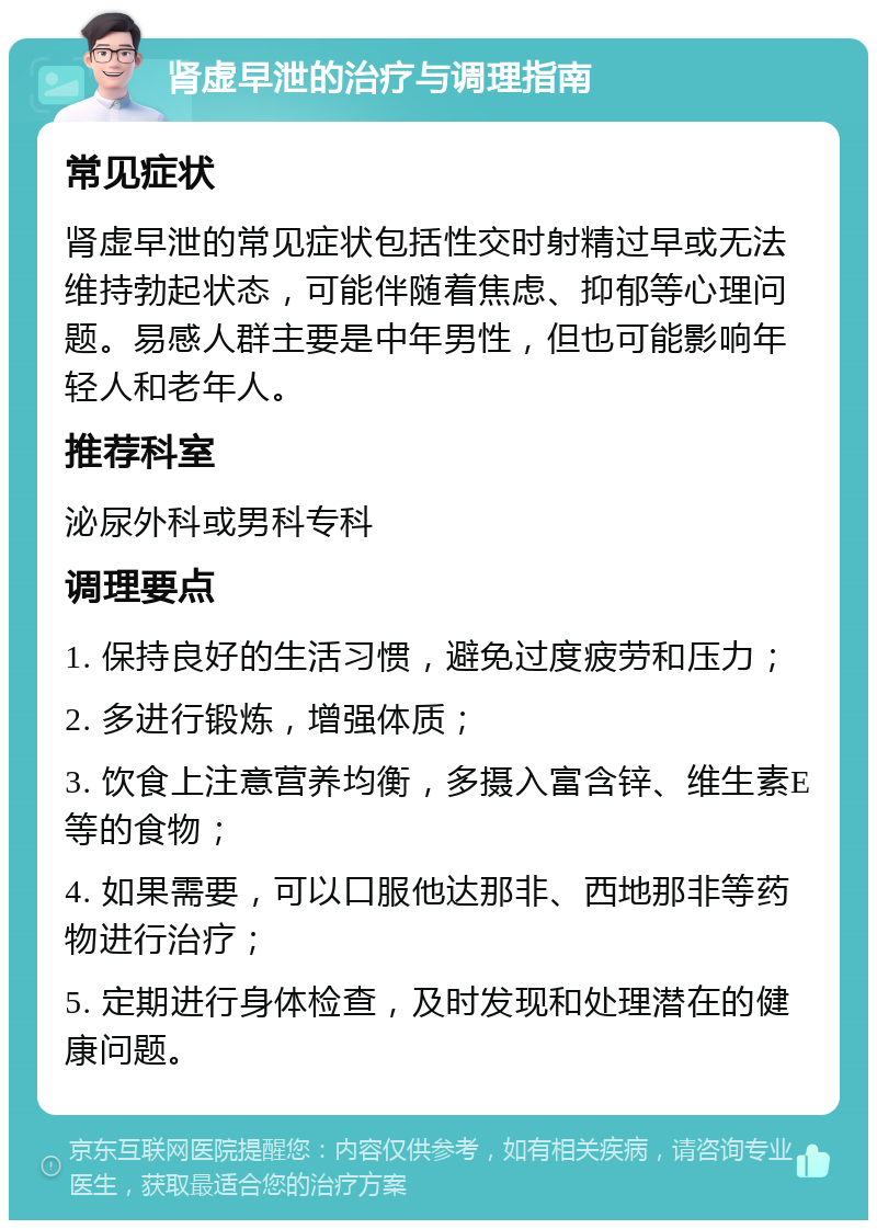 肾虚早泄的治疗与调理指南 常见症状 肾虚早泄的常见症状包括性交时射精过早或无法维持勃起状态，可能伴随着焦虑、抑郁等心理问题。易感人群主要是中年男性，但也可能影响年轻人和老年人。 推荐科室 泌尿外科或男科专科 调理要点 1. 保持良好的生活习惯，避免过度疲劳和压力； 2. 多进行锻炼，增强体质； 3. 饮食上注意营养均衡，多摄入富含锌、维生素E等的食物； 4. 如果需要，可以口服他达那非、西地那非等药物进行治疗； 5. 定期进行身体检查，及时发现和处理潜在的健康问题。