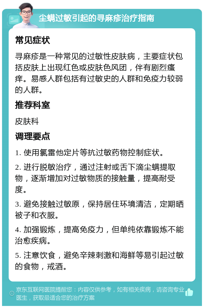 尘螨过敏引起的寻麻疹治疗指南 常见症状 寻麻疹是一种常见的过敏性皮肤病，主要症状包括皮肤上出现红色或皮肤色风团，伴有剧烈瘙痒。易感人群包括有过敏史的人群和免疫力较弱的人群。 推荐科室 皮肤科 调理要点 1. 使用氯雷他定片等抗过敏药物控制症状。 2. 进行脱敏治疗，通过注射或舌下滴尘螨提取物，逐渐增加对过敏物质的接触量，提高耐受度。 3. 避免接触过敏原，保持居住环境清洁，定期晒被子和衣服。 4. 加强锻炼，提高免疫力，但单纯依靠锻炼不能治愈疾病。 5. 注意饮食，避免辛辣刺激和海鲜等易引起过敏的食物，戒酒。