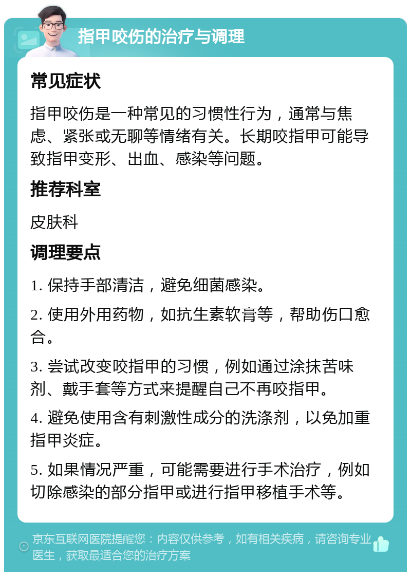 指甲咬伤的治疗与调理 常见症状 指甲咬伤是一种常见的习惯性行为，通常与焦虑、紧张或无聊等情绪有关。长期咬指甲可能导致指甲变形、出血、感染等问题。 推荐科室 皮肤科 调理要点 1. 保持手部清洁，避免细菌感染。 2. 使用外用药物，如抗生素软膏等，帮助伤口愈合。 3. 尝试改变咬指甲的习惯，例如通过涂抹苦味剂、戴手套等方式来提醒自己不再咬指甲。 4. 避免使用含有刺激性成分的洗涤剂，以免加重指甲炎症。 5. 如果情况严重，可能需要进行手术治疗，例如切除感染的部分指甲或进行指甲移植手术等。