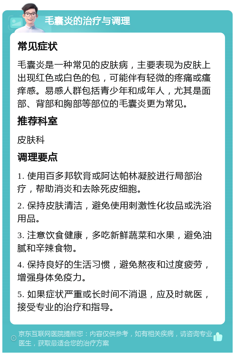 毛囊炎的治疗与调理 常见症状 毛囊炎是一种常见的皮肤病，主要表现为皮肤上出现红色或白色的包，可能伴有轻微的疼痛或瘙痒感。易感人群包括青少年和成年人，尤其是面部、背部和胸部等部位的毛囊炎更为常见。 推荐科室 皮肤科 调理要点 1. 使用百多邦软膏或阿达帕林凝胶进行局部治疗，帮助消炎和去除死皮细胞。 2. 保持皮肤清洁，避免使用刺激性化妆品或洗浴用品。 3. 注意饮食健康，多吃新鲜蔬菜和水果，避免油腻和辛辣食物。 4. 保持良好的生活习惯，避免熬夜和过度疲劳，增强身体免疫力。 5. 如果症状严重或长时间不消退，应及时就医，接受专业的治疗和指导。