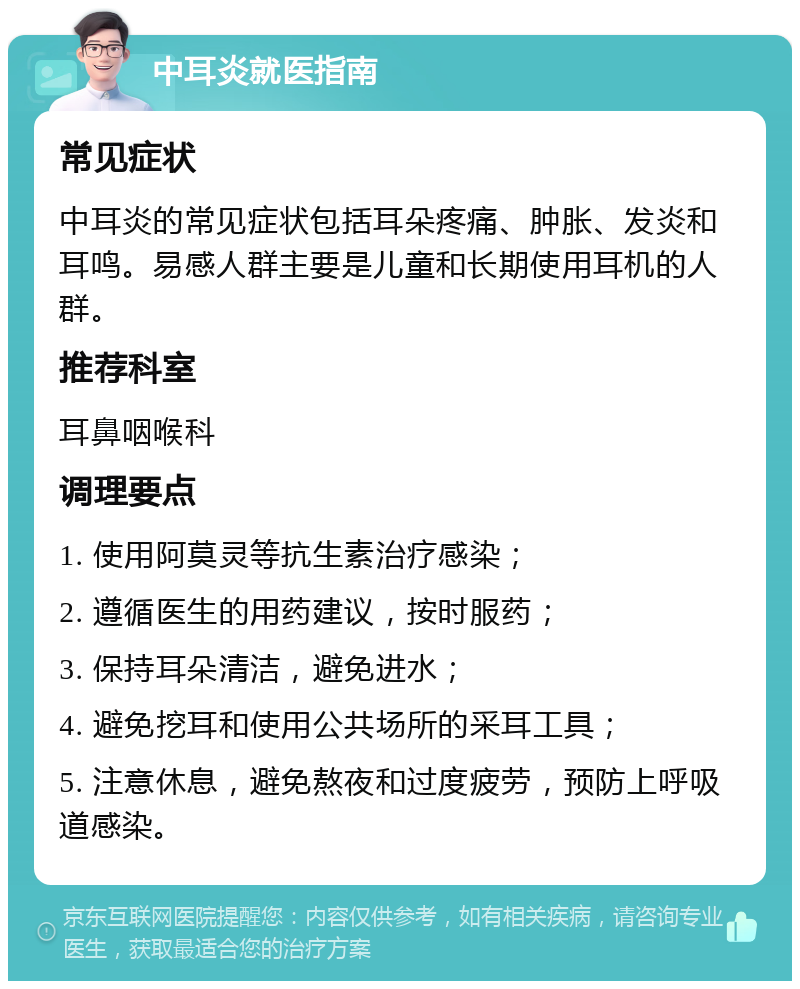 中耳炎就医指南 常见症状 中耳炎的常见症状包括耳朵疼痛、肿胀、发炎和耳鸣。易感人群主要是儿童和长期使用耳机的人群。 推荐科室 耳鼻咽喉科 调理要点 1. 使用阿莫灵等抗生素治疗感染； 2. 遵循医生的用药建议，按时服药； 3. 保持耳朵清洁，避免进水； 4. 避免挖耳和使用公共场所的采耳工具； 5. 注意休息，避免熬夜和过度疲劳，预防上呼吸道感染。