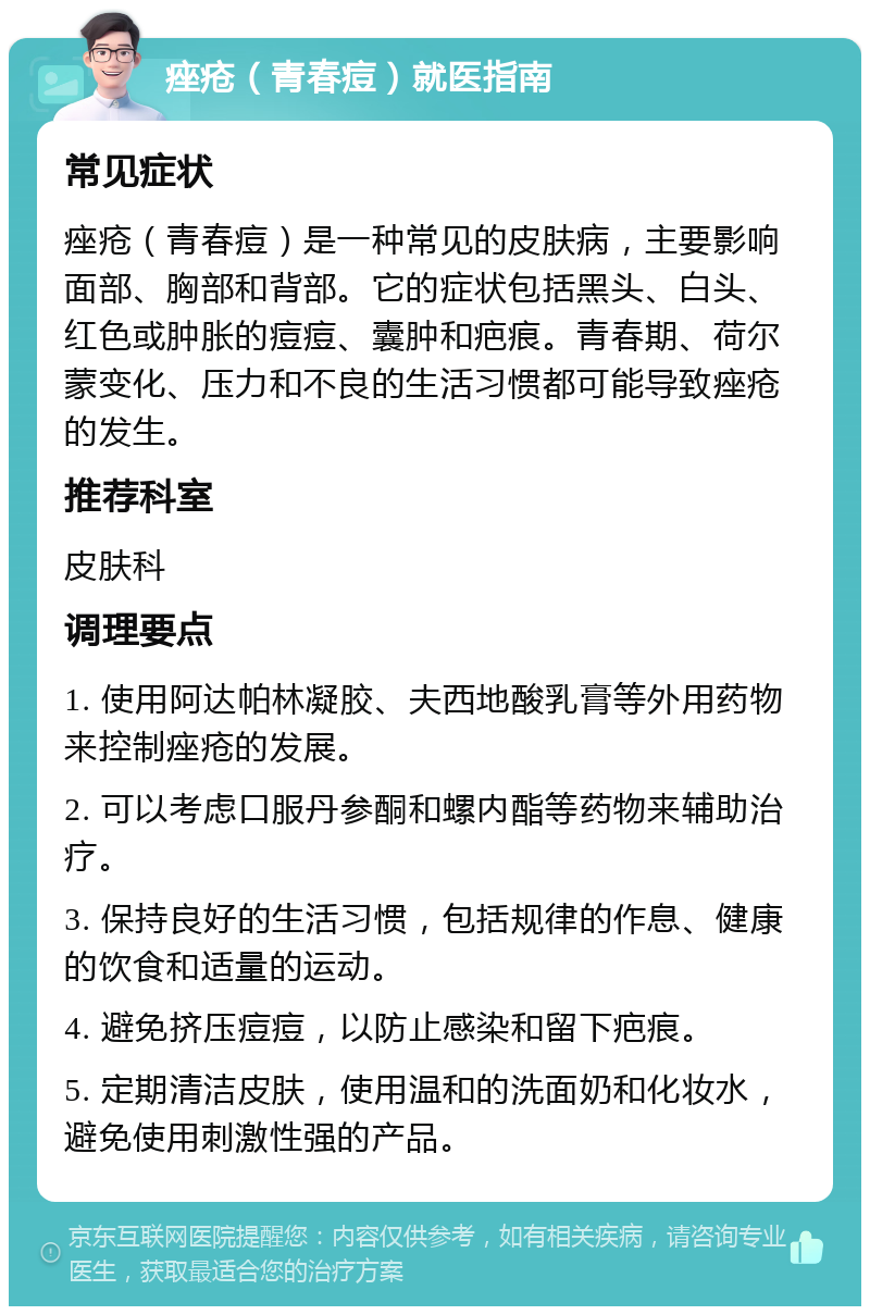 痤疮（青春痘）就医指南 常见症状 痤疮（青春痘）是一种常见的皮肤病，主要影响面部、胸部和背部。它的症状包括黑头、白头、红色或肿胀的痘痘、囊肿和疤痕。青春期、荷尔蒙变化、压力和不良的生活习惯都可能导致痤疮的发生。 推荐科室 皮肤科 调理要点 1. 使用阿达帕林凝胶、夫西地酸乳膏等外用药物来控制痤疮的发展。 2. 可以考虑口服丹参酮和螺内酯等药物来辅助治疗。 3. 保持良好的生活习惯，包括规律的作息、健康的饮食和适量的运动。 4. 避免挤压痘痘，以防止感染和留下疤痕。 5. 定期清洁皮肤，使用温和的洗面奶和化妆水，避免使用刺激性强的产品。