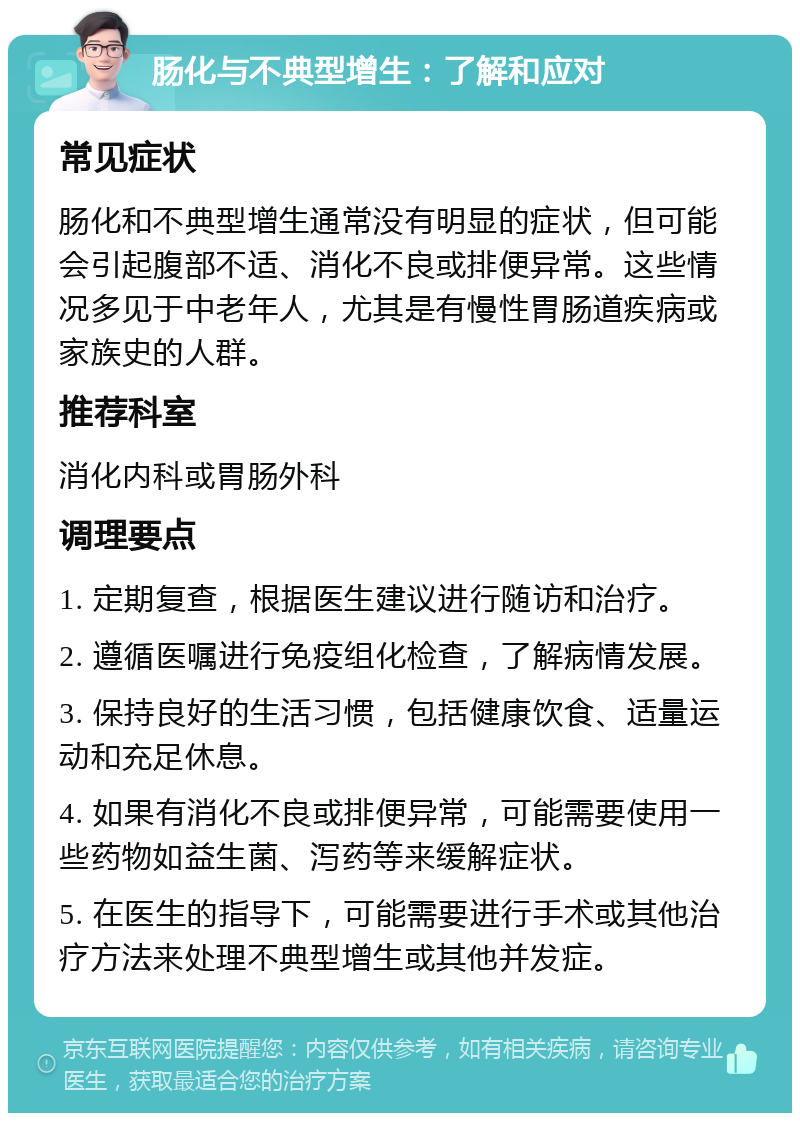 肠化与不典型增生：了解和应对 常见症状 肠化和不典型增生通常没有明显的症状，但可能会引起腹部不适、消化不良或排便异常。这些情况多见于中老年人，尤其是有慢性胃肠道疾病或家族史的人群。 推荐科室 消化内科或胃肠外科 调理要点 1. 定期复查，根据医生建议进行随访和治疗。 2. 遵循医嘱进行免疫组化检查，了解病情发展。 3. 保持良好的生活习惯，包括健康饮食、适量运动和充足休息。 4. 如果有消化不良或排便异常，可能需要使用一些药物如益生菌、泻药等来缓解症状。 5. 在医生的指导下，可能需要进行手术或其他治疗方法来处理不典型增生或其他并发症。