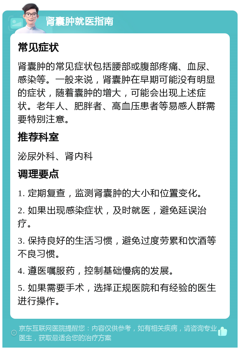 肾囊肿就医指南 常见症状 肾囊肿的常见症状包括腰部或腹部疼痛、血尿、感染等。一般来说，肾囊肿在早期可能没有明显的症状，随着囊肿的增大，可能会出现上述症状。老年人、肥胖者、高血压患者等易感人群需要特别注意。 推荐科室 泌尿外科、肾内科 调理要点 1. 定期复查，监测肾囊肿的大小和位置变化。 2. 如果出现感染症状，及时就医，避免延误治疗。 3. 保持良好的生活习惯，避免过度劳累和饮酒等不良习惯。 4. 遵医嘱服药，控制基础慢病的发展。 5. 如果需要手术，选择正规医院和有经验的医生进行操作。