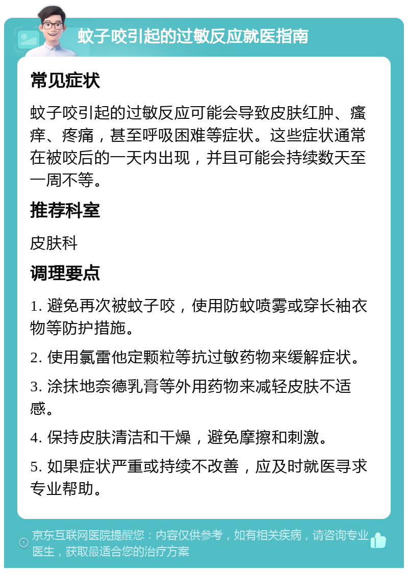 蚊子咬引起的过敏反应就医指南 常见症状 蚊子咬引起的过敏反应可能会导致皮肤红肿、瘙痒、疼痛，甚至呼吸困难等症状。这些症状通常在被咬后的一天内出现，并且可能会持续数天至一周不等。 推荐科室 皮肤科 调理要点 1. 避免再次被蚊子咬，使用防蚊喷雾或穿长袖衣物等防护措施。 2. 使用氯雷他定颗粒等抗过敏药物来缓解症状。 3. 涂抹地奈德乳膏等外用药物来减轻皮肤不适感。 4. 保持皮肤清洁和干燥，避免摩擦和刺激。 5. 如果症状严重或持续不改善，应及时就医寻求专业帮助。