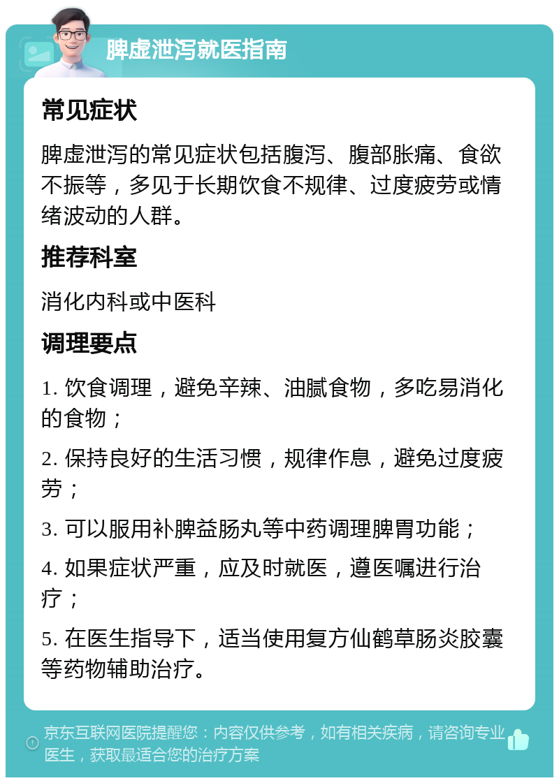 脾虚泄泻就医指南 常见症状 脾虚泄泻的常见症状包括腹泻、腹部胀痛、食欲不振等，多见于长期饮食不规律、过度疲劳或情绪波动的人群。 推荐科室 消化内科或中医科 调理要点 1. 饮食调理，避免辛辣、油腻食物，多吃易消化的食物； 2. 保持良好的生活习惯，规律作息，避免过度疲劳； 3. 可以服用补脾益肠丸等中药调理脾胃功能； 4. 如果症状严重，应及时就医，遵医嘱进行治疗； 5. 在医生指导下，适当使用复方仙鹤草肠炎胶囊等药物辅助治疗。