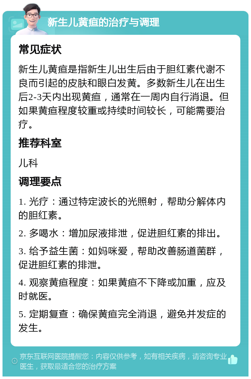 新生儿黄疸的治疗与调理 常见症状 新生儿黄疸是指新生儿出生后由于胆红素代谢不良而引起的皮肤和眼白发黄。多数新生儿在出生后2-3天内出现黄疸，通常在一周内自行消退。但如果黄疸程度较重或持续时间较长，可能需要治疗。 推荐科室 儿科 调理要点 1. 光疗：通过特定波长的光照射，帮助分解体内的胆红素。 2. 多喝水：增加尿液排泄，促进胆红素的排出。 3. 给予益生菌：如妈咪爱，帮助改善肠道菌群，促进胆红素的排泄。 4. 观察黄疸程度：如果黄疸不下降或加重，应及时就医。 5. 定期复查：确保黄疸完全消退，避免并发症的发生。