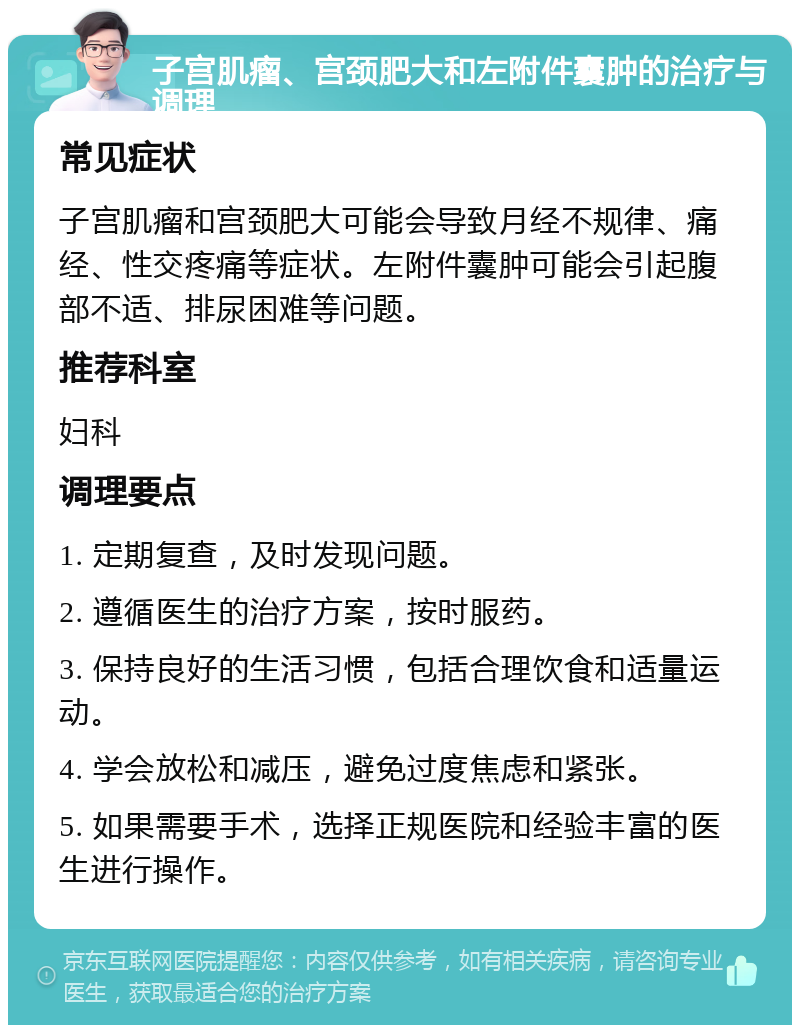 子宫肌瘤、宫颈肥大和左附件囊肿的治疗与调理 常见症状 子宫肌瘤和宫颈肥大可能会导致月经不规律、痛经、性交疼痛等症状。左附件囊肿可能会引起腹部不适、排尿困难等问题。 推荐科室 妇科 调理要点 1. 定期复查，及时发现问题。 2. 遵循医生的治疗方案，按时服药。 3. 保持良好的生活习惯，包括合理饮食和适量运动。 4. 学会放松和减压，避免过度焦虑和紧张。 5. 如果需要手术，选择正规医院和经验丰富的医生进行操作。