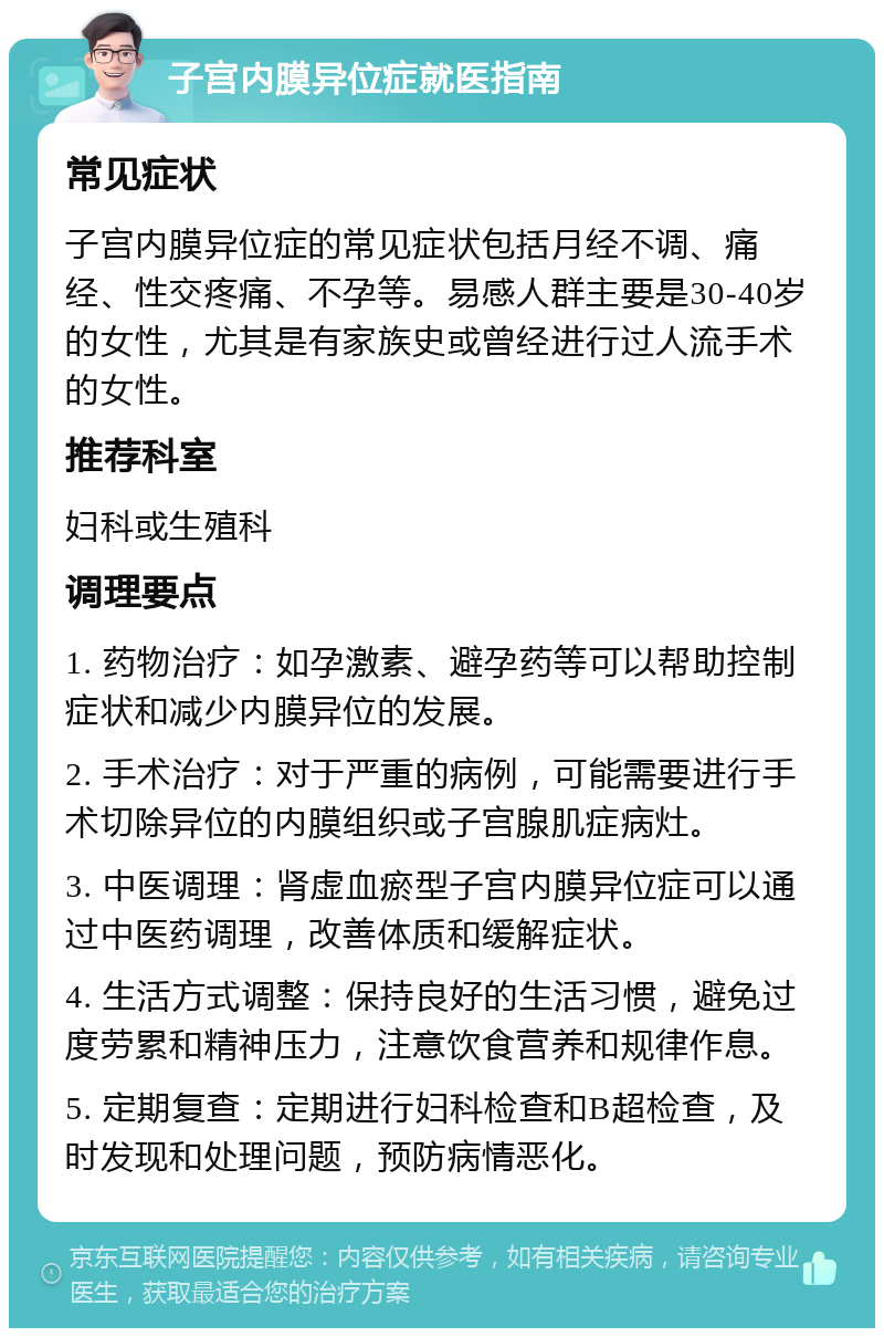 子宫内膜异位症就医指南 常见症状 子宫内膜异位症的常见症状包括月经不调、痛经、性交疼痛、不孕等。易感人群主要是30-40岁的女性，尤其是有家族史或曾经进行过人流手术的女性。 推荐科室 妇科或生殖科 调理要点 1. 药物治疗：如孕激素、避孕药等可以帮助控制症状和减少内膜异位的发展。 2. 手术治疗：对于严重的病例，可能需要进行手术切除异位的内膜组织或子宫腺肌症病灶。 3. 中医调理：肾虚血瘀型子宫内膜异位症可以通过中医药调理，改善体质和缓解症状。 4. 生活方式调整：保持良好的生活习惯，避免过度劳累和精神压力，注意饮食营养和规律作息。 5. 定期复查：定期进行妇科检查和B超检查，及时发现和处理问题，预防病情恶化。