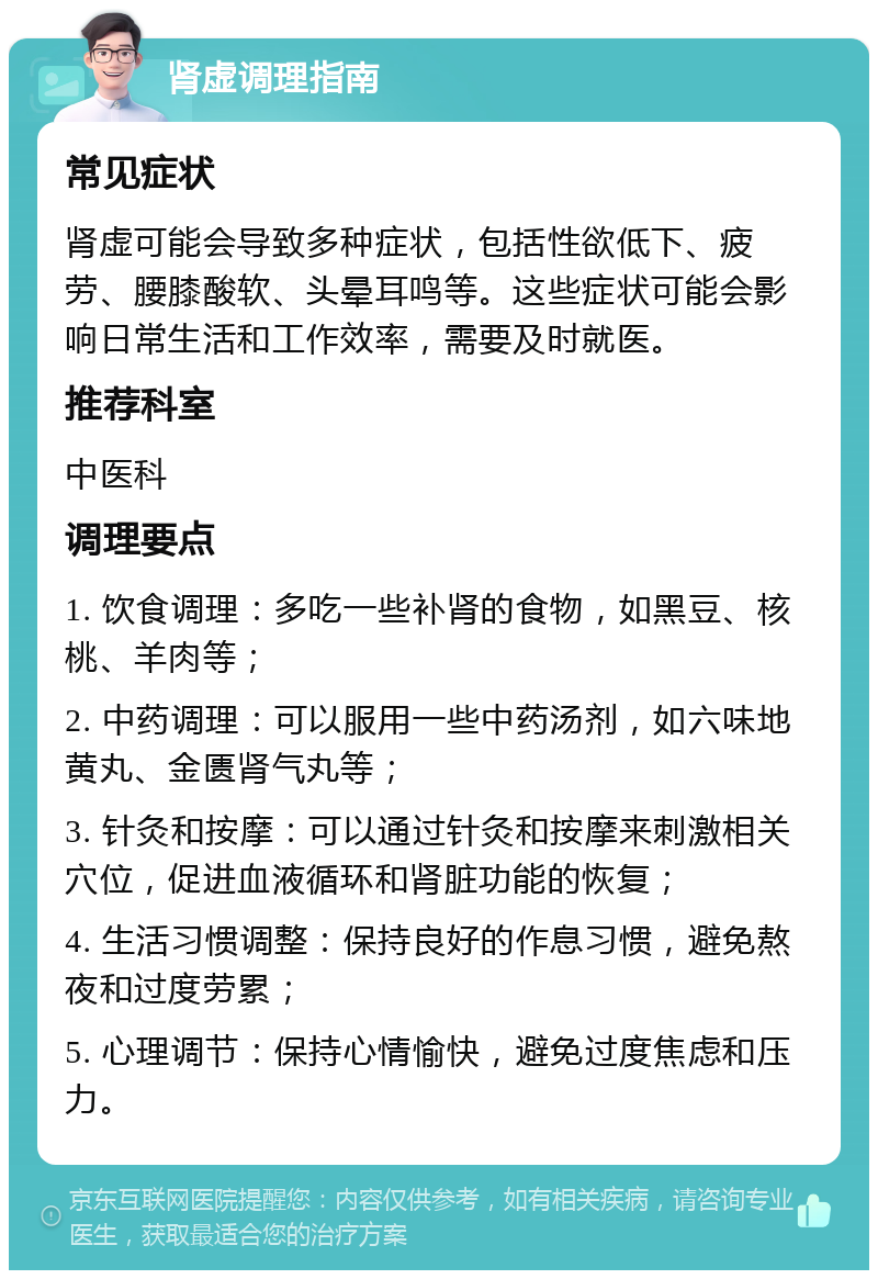 肾虚调理指南 常见症状 肾虚可能会导致多种症状，包括性欲低下、疲劳、腰膝酸软、头晕耳鸣等。这些症状可能会影响日常生活和工作效率，需要及时就医。 推荐科室 中医科 调理要点 1. 饮食调理：多吃一些补肾的食物，如黑豆、核桃、羊肉等； 2. 中药调理：可以服用一些中药汤剂，如六味地黄丸、金匮肾气丸等； 3. 针灸和按摩：可以通过针灸和按摩来刺激相关穴位，促进血液循环和肾脏功能的恢复； 4. 生活习惯调整：保持良好的作息习惯，避免熬夜和过度劳累； 5. 心理调节：保持心情愉快，避免过度焦虑和压力。