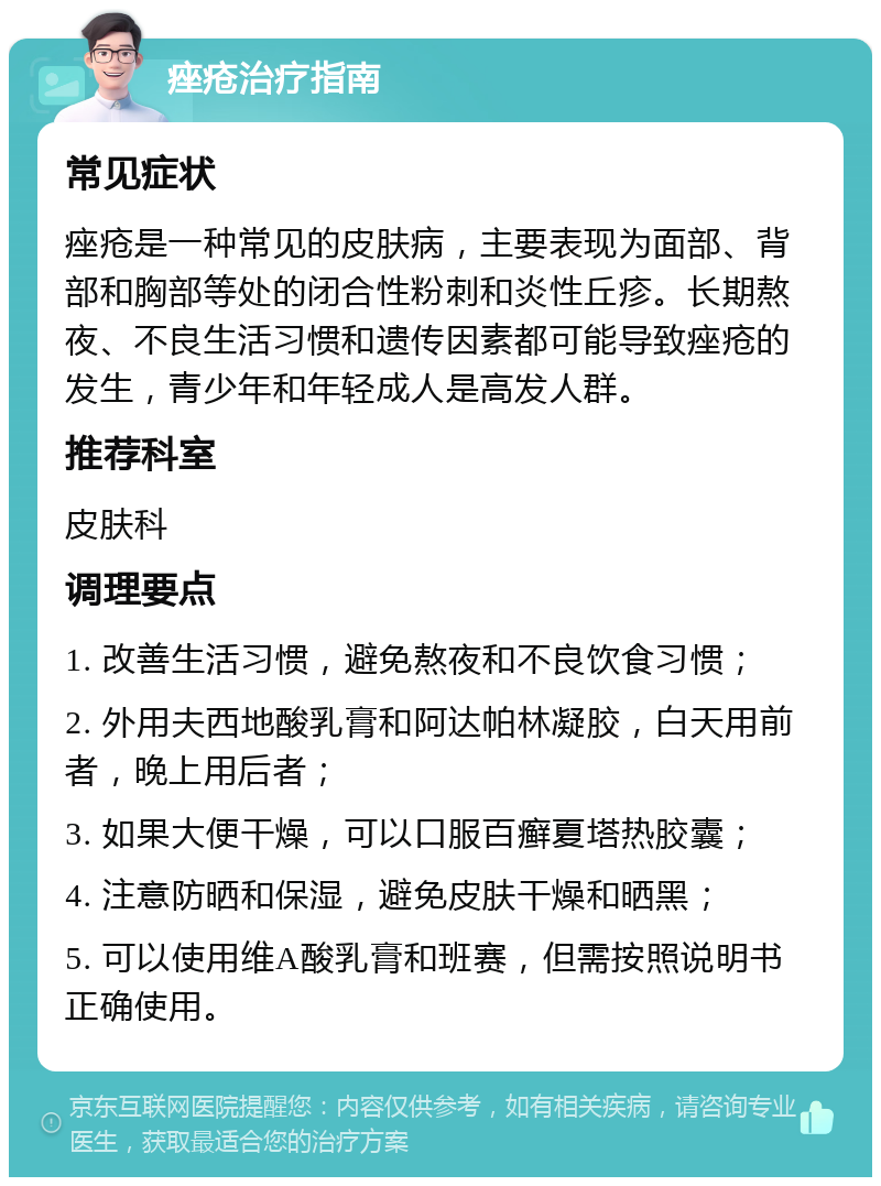 痤疮治疗指南 常见症状 痤疮是一种常见的皮肤病，主要表现为面部、背部和胸部等处的闭合性粉刺和炎性丘疹。长期熬夜、不良生活习惯和遗传因素都可能导致痤疮的发生，青少年和年轻成人是高发人群。 推荐科室 皮肤科 调理要点 1. 改善生活习惯，避免熬夜和不良饮食习惯； 2. 外用夫西地酸乳膏和阿达帕林凝胶，白天用前者，晚上用后者； 3. 如果大便干燥，可以口服百癣夏塔热胶囊； 4. 注意防晒和保湿，避免皮肤干燥和晒黑； 5. 可以使用维A酸乳膏和班赛，但需按照说明书正确使用。