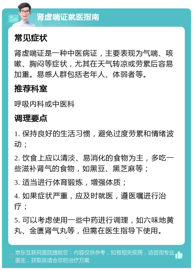 肾虚喘证就医指南 常见症状 肾虚喘证是一种中医病证，主要表现为气喘、咳嗽、胸闷等症状，尤其在天气转凉或劳累后容易加重。易感人群包括老年人、体弱者等。 推荐科室 呼吸内科或中医科 调理要点 1. 保持良好的生活习惯，避免过度劳累和情绪波动； 2. 饮食上应以清淡、易消化的食物为主，多吃一些滋补肾气的食物，如黑豆、黑芝麻等； 3. 适当进行体育锻炼，增强体质； 4. 如果症状严重，应及时就医，遵医嘱进行治疗； 5. 可以考虑使用一些中药进行调理，如六味地黄丸、金匮肾气丸等，但需在医生指导下使用。