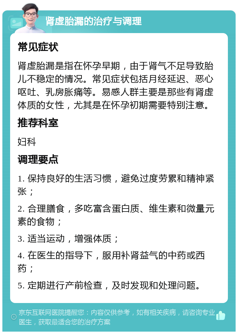 肾虚胎漏的治疗与调理 常见症状 肾虚胎漏是指在怀孕早期，由于肾气不足导致胎儿不稳定的情况。常见症状包括月经延迟、恶心呕吐、乳房胀痛等。易感人群主要是那些有肾虚体质的女性，尤其是在怀孕初期需要特别注意。 推荐科室 妇科 调理要点 1. 保持良好的生活习惯，避免过度劳累和精神紧张； 2. 合理膳食，多吃富含蛋白质、维生素和微量元素的食物； 3. 适当运动，增强体质； 4. 在医生的指导下，服用补肾益气的中药或西药； 5. 定期进行产前检查，及时发现和处理问题。