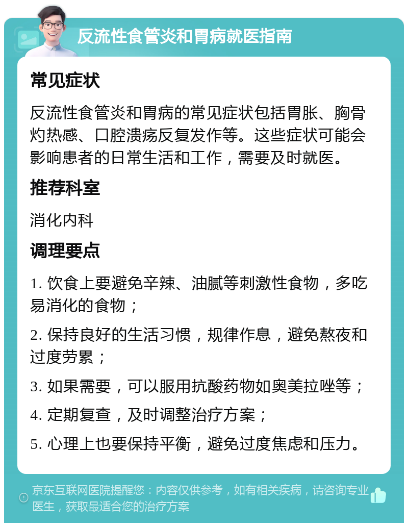 反流性食管炎和胃病就医指南 常见症状 反流性食管炎和胃病的常见症状包括胃胀、胸骨灼热感、口腔溃疡反复发作等。这些症状可能会影响患者的日常生活和工作，需要及时就医。 推荐科室 消化内科 调理要点 1. 饮食上要避免辛辣、油腻等刺激性食物，多吃易消化的食物； 2. 保持良好的生活习惯，规律作息，避免熬夜和过度劳累； 3. 如果需要，可以服用抗酸药物如奥美拉唑等； 4. 定期复查，及时调整治疗方案； 5. 心理上也要保持平衡，避免过度焦虑和压力。