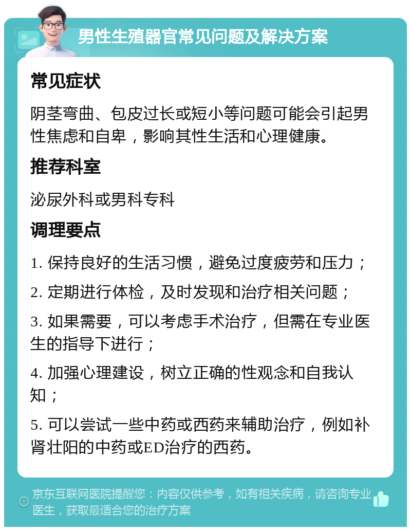 男性生殖器官常见问题及解决方案 常见症状 阴茎弯曲、包皮过长或短小等问题可能会引起男性焦虑和自卑，影响其性生活和心理健康。 推荐科室 泌尿外科或男科专科 调理要点 1. 保持良好的生活习惯，避免过度疲劳和压力； 2. 定期进行体检，及时发现和治疗相关问题； 3. 如果需要，可以考虑手术治疗，但需在专业医生的指导下进行； 4. 加强心理建设，树立正确的性观念和自我认知； 5. 可以尝试一些中药或西药来辅助治疗，例如补肾壮阳的中药或ED治疗的西药。