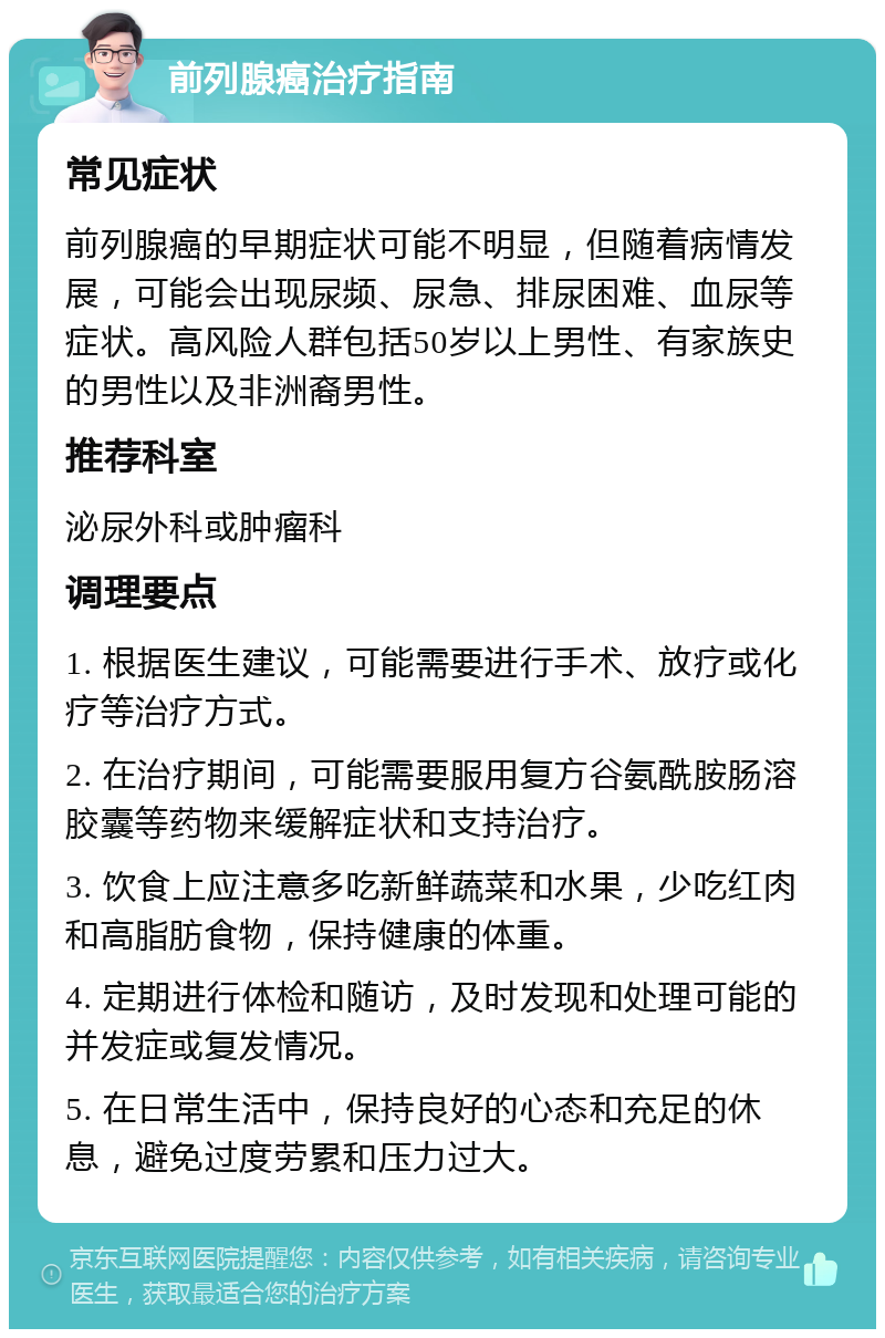 前列腺癌治疗指南 常见症状 前列腺癌的早期症状可能不明显，但随着病情发展，可能会出现尿频、尿急、排尿困难、血尿等症状。高风险人群包括50岁以上男性、有家族史的男性以及非洲裔男性。 推荐科室 泌尿外科或肿瘤科 调理要点 1. 根据医生建议，可能需要进行手术、放疗或化疗等治疗方式。 2. 在治疗期间，可能需要服用复方谷氨酰胺肠溶胶囊等药物来缓解症状和支持治疗。 3. 饮食上应注意多吃新鲜蔬菜和水果，少吃红肉和高脂肪食物，保持健康的体重。 4. 定期进行体检和随访，及时发现和处理可能的并发症或复发情况。 5. 在日常生活中，保持良好的心态和充足的休息，避免过度劳累和压力过大。