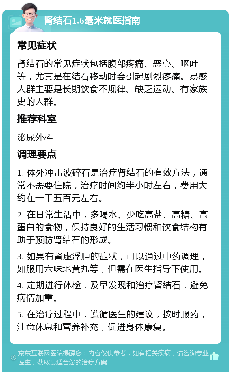 肾结石1.6毫米就医指南 常见症状 肾结石的常见症状包括腹部疼痛、恶心、呕吐等，尤其是在结石移动时会引起剧烈疼痛。易感人群主要是长期饮食不规律、缺乏运动、有家族史的人群。 推荐科室 泌尿外科 调理要点 1. 体外冲击波碎石是治疗肾结石的有效方法，通常不需要住院，治疗时间约半小时左右，费用大约在一千五百元左右。 2. 在日常生活中，多喝水、少吃高盐、高糖、高蛋白的食物，保持良好的生活习惯和饮食结构有助于预防肾结石的形成。 3. 如果有肾虚浮肿的症状，可以通过中药调理，如服用六味地黄丸等，但需在医生指导下使用。 4. 定期进行体检，及早发现和治疗肾结石，避免病情加重。 5. 在治疗过程中，遵循医生的建议，按时服药，注意休息和营养补充，促进身体康复。