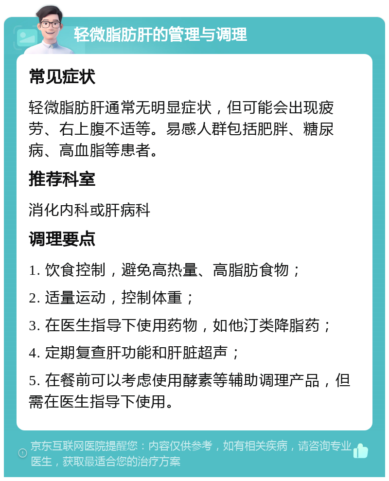 轻微脂肪肝的管理与调理 常见症状 轻微脂肪肝通常无明显症状，但可能会出现疲劳、右上腹不适等。易感人群包括肥胖、糖尿病、高血脂等患者。 推荐科室 消化内科或肝病科 调理要点 1. 饮食控制，避免高热量、高脂肪食物； 2. 适量运动，控制体重； 3. 在医生指导下使用药物，如他汀类降脂药； 4. 定期复查肝功能和肝脏超声； 5. 在餐前可以考虑使用酵素等辅助调理产品，但需在医生指导下使用。