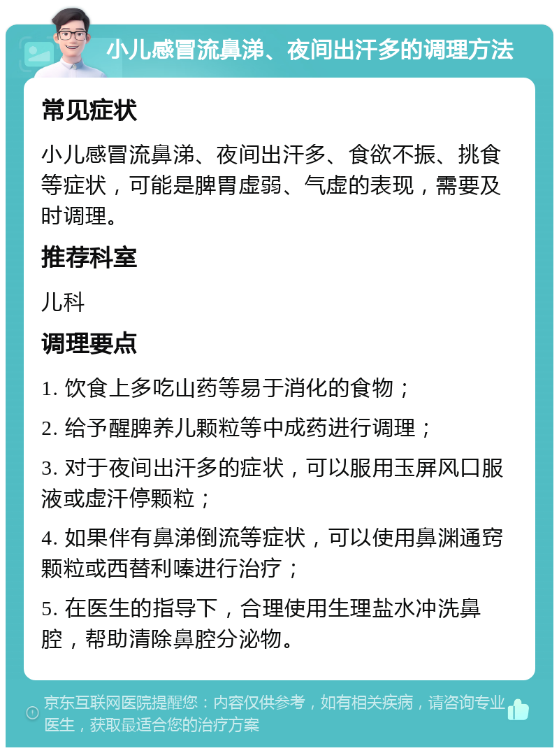 小儿感冒流鼻涕、夜间出汗多的调理方法 常见症状 小儿感冒流鼻涕、夜间出汗多、食欲不振、挑食等症状，可能是脾胃虚弱、气虚的表现，需要及时调理。 推荐科室 儿科 调理要点 1. 饮食上多吃山药等易于消化的食物； 2. 给予醒脾养儿颗粒等中成药进行调理； 3. 对于夜间出汗多的症状，可以服用玉屏风口服液或虚汗停颗粒； 4. 如果伴有鼻涕倒流等症状，可以使用鼻渊通窍颗粒或西替利嗪进行治疗； 5. 在医生的指导下，合理使用生理盐水冲洗鼻腔，帮助清除鼻腔分泌物。