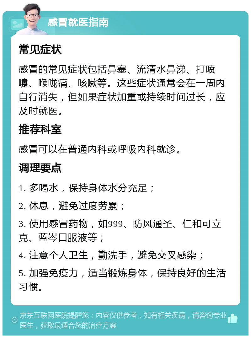 感冒就医指南 常见症状 感冒的常见症状包括鼻塞、流清水鼻涕、打喷嚏、喉咙痛、咳嗽等。这些症状通常会在一周内自行消失，但如果症状加重或持续时间过长，应及时就医。 推荐科室 感冒可以在普通内科或呼吸内科就诊。 调理要点 1. 多喝水，保持身体水分充足； 2. 休息，避免过度劳累； 3. 使用感冒药物，如999、防风通圣、仁和可立克、蓝岑口服液等； 4. 注意个人卫生，勤洗手，避免交叉感染； 5. 加强免疫力，适当锻炼身体，保持良好的生活习惯。