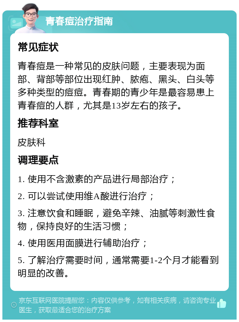 青春痘治疗指南 常见症状 青春痘是一种常见的皮肤问题，主要表现为面部、背部等部位出现红肿、脓疱、黑头、白头等多种类型的痘痘。青春期的青少年是最容易患上青春痘的人群，尤其是13岁左右的孩子。 推荐科室 皮肤科 调理要点 1. 使用不含激素的产品进行局部治疗； 2. 可以尝试使用维A酸进行治疗； 3. 注意饮食和睡眠，避免辛辣、油腻等刺激性食物，保持良好的生活习惯； 4. 使用医用面膜进行辅助治疗； 5. 了解治疗需要时间，通常需要1-2个月才能看到明显的改善。