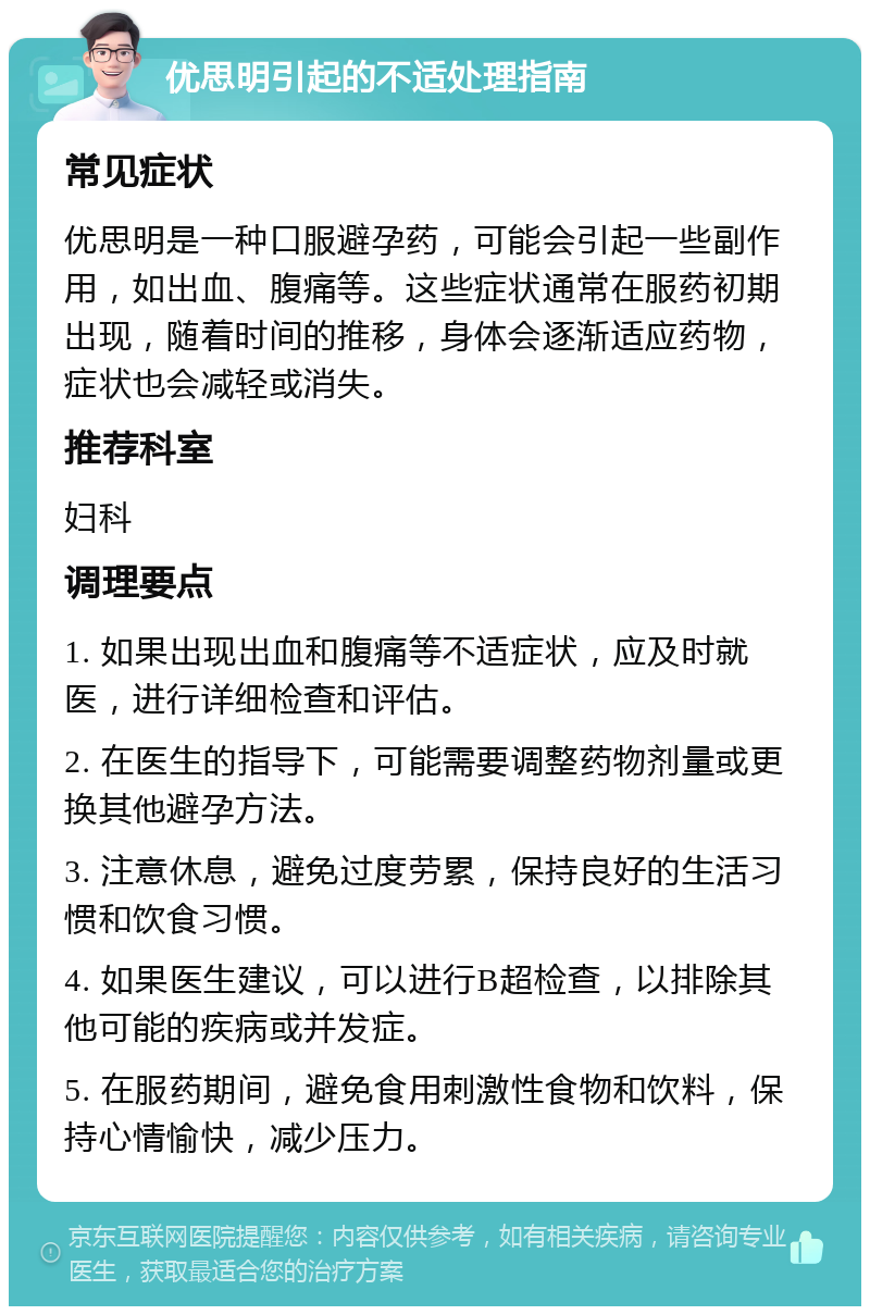 优思明引起的不适处理指南 常见症状 优思明是一种口服避孕药，可能会引起一些副作用，如出血、腹痛等。这些症状通常在服药初期出现，随着时间的推移，身体会逐渐适应药物，症状也会减轻或消失。 推荐科室 妇科 调理要点 1. 如果出现出血和腹痛等不适症状，应及时就医，进行详细检查和评估。 2. 在医生的指导下，可能需要调整药物剂量或更换其他避孕方法。 3. 注意休息，避免过度劳累，保持良好的生活习惯和饮食习惯。 4. 如果医生建议，可以进行B超检查，以排除其他可能的疾病或并发症。 5. 在服药期间，避免食用刺激性食物和饮料，保持心情愉快，减少压力。