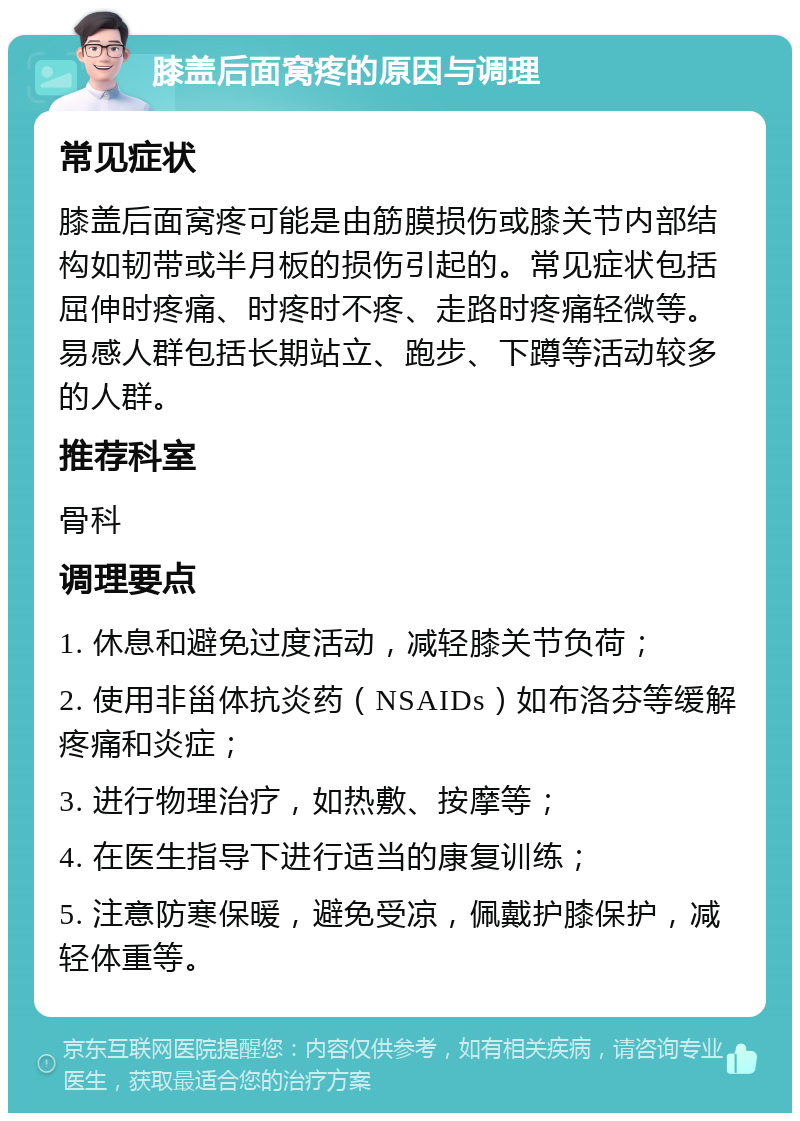 膝盖后面窝疼的原因与调理 常见症状 膝盖后面窝疼可能是由筋膜损伤或膝关节内部结构如韧带或半月板的损伤引起的。常见症状包括屈伸时疼痛、时疼时不疼、走路时疼痛轻微等。易感人群包括长期站立、跑步、下蹲等活动较多的人群。 推荐科室 骨科 调理要点 1. 休息和避免过度活动，减轻膝关节负荷； 2. 使用非甾体抗炎药（NSAIDs）如布洛芬等缓解疼痛和炎症； 3. 进行物理治疗，如热敷、按摩等； 4. 在医生指导下进行适当的康复训练； 5. 注意防寒保暖，避免受凉，佩戴护膝保护，减轻体重等。