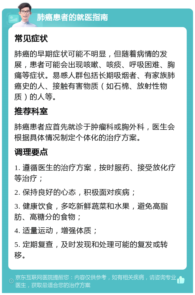 肺癌患者的就医指南 常见症状 肺癌的早期症状可能不明显，但随着病情的发展，患者可能会出现咳嗽、咳痰、呼吸困难、胸痛等症状。易感人群包括长期吸烟者、有家族肺癌史的人、接触有害物质（如石棉、放射性物质）的人等。 推荐科室 肺癌患者应首先就诊于肿瘤科或胸外科，医生会根据具体情况制定个体化的治疗方案。 调理要点 1. 遵循医生的治疗方案，按时服药、接受放化疗等治疗； 2. 保持良好的心态，积极面对疾病； 3. 健康饮食，多吃新鲜蔬菜和水果，避免高脂肪、高糖分的食物； 4. 适量运动，增强体质； 5. 定期复查，及时发现和处理可能的复发或转移。