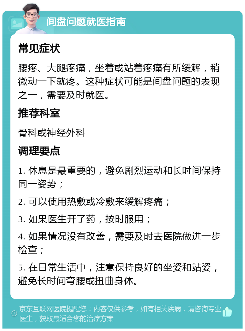 间盘问题就医指南 常见症状 腰疼、大腿疼痛，坐着或站着疼痛有所缓解，稍微动一下就疼。这种症状可能是间盘问题的表现之一，需要及时就医。 推荐科室 骨科或神经外科 调理要点 1. 休息是最重要的，避免剧烈运动和长时间保持同一姿势； 2. 可以使用热敷或冷敷来缓解疼痛； 3. 如果医生开了药，按时服用； 4. 如果情况没有改善，需要及时去医院做进一步检查； 5. 在日常生活中，注意保持良好的坐姿和站姿，避免长时间弯腰或扭曲身体。