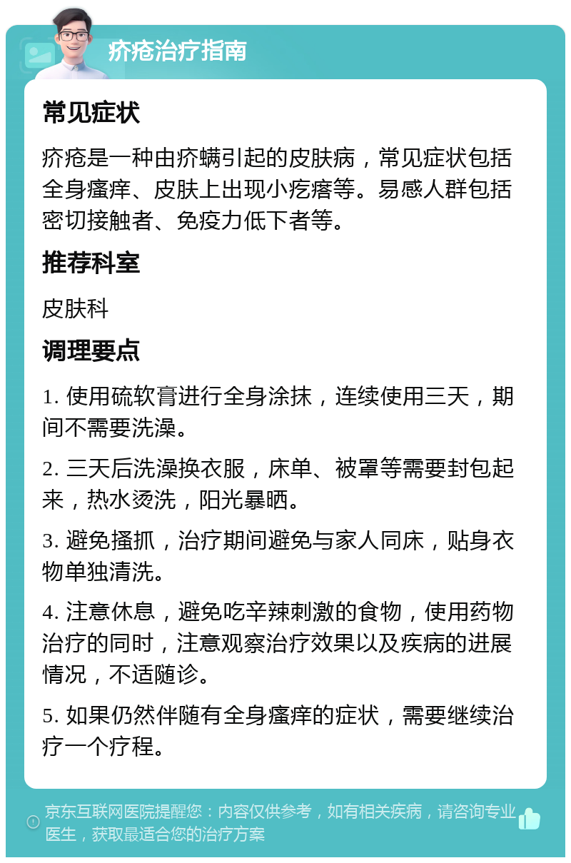 疥疮治疗指南 常见症状 疥疮是一种由疥螨引起的皮肤病，常见症状包括全身瘙痒、皮肤上出现小疙瘩等。易感人群包括密切接触者、免疫力低下者等。 推荐科室 皮肤科 调理要点 1. 使用硫软膏进行全身涂抹，连续使用三天，期间不需要洗澡。 2. 三天后洗澡换衣服，床单、被罩等需要封包起来，热水烫洗，阳光暴晒。 3. 避免搔抓，治疗期间避免与家人同床，贴身衣物单独清洗。 4. 注意休息，避免吃辛辣刺激的食物，使用药物治疗的同时，注意观察治疗效果以及疾病的进展情况，不适随诊。 5. 如果仍然伴随有全身瘙痒的症状，需要继续治疗一个疗程。