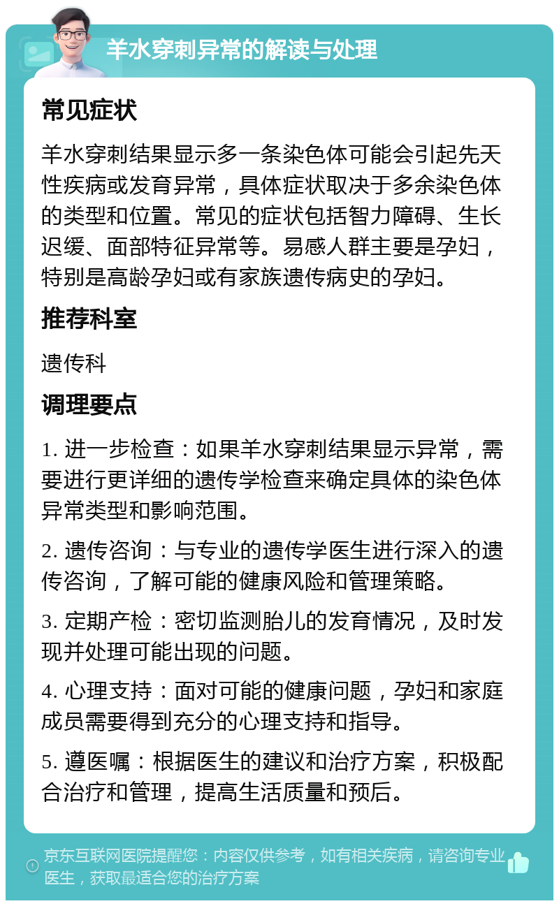 羊水穿刺异常的解读与处理 常见症状 羊水穿刺结果显示多一条染色体可能会引起先天性疾病或发育异常，具体症状取决于多余染色体的类型和位置。常见的症状包括智力障碍、生长迟缓、面部特征异常等。易感人群主要是孕妇，特别是高龄孕妇或有家族遗传病史的孕妇。 推荐科室 遗传科 调理要点 1. 进一步检查：如果羊水穿刺结果显示异常，需要进行更详细的遗传学检查来确定具体的染色体异常类型和影响范围。 2. 遗传咨询：与专业的遗传学医生进行深入的遗传咨询，了解可能的健康风险和管理策略。 3. 定期产检：密切监测胎儿的发育情况，及时发现并处理可能出现的问题。 4. 心理支持：面对可能的健康问题，孕妇和家庭成员需要得到充分的心理支持和指导。 5. 遵医嘱：根据医生的建议和治疗方案，积极配合治疗和管理，提高生活质量和预后。