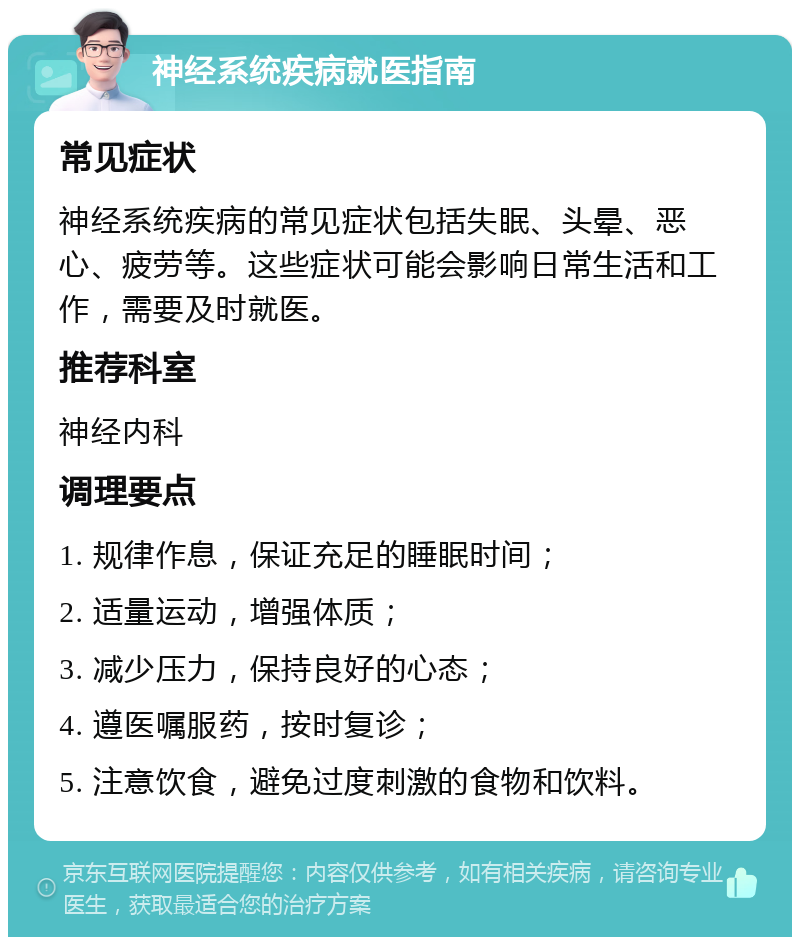 神经系统疾病就医指南 常见症状 神经系统疾病的常见症状包括失眠、头晕、恶心、疲劳等。这些症状可能会影响日常生活和工作，需要及时就医。 推荐科室 神经内科 调理要点 1. 规律作息，保证充足的睡眠时间； 2. 适量运动，增强体质； 3. 减少压力，保持良好的心态； 4. 遵医嘱服药，按时复诊； 5. 注意饮食，避免过度刺激的食物和饮料。