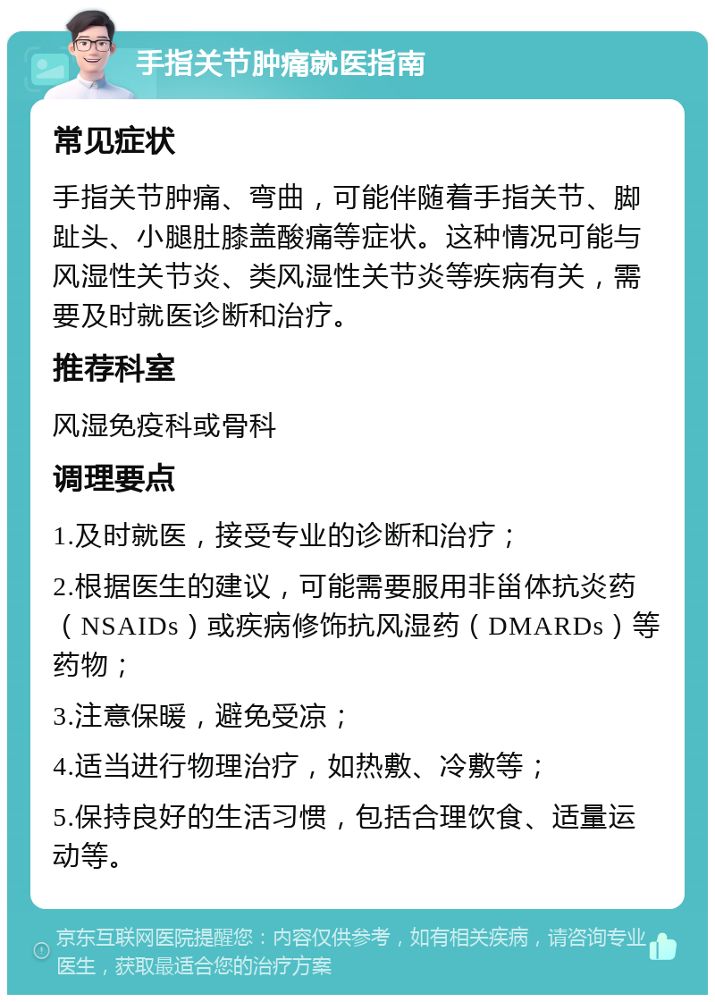 手指关节肿痛就医指南 常见症状 手指关节肿痛、弯曲，可能伴随着手指关节、脚趾头、小腿肚膝盖酸痛等症状。这种情况可能与风湿性关节炎、类风湿性关节炎等疾病有关，需要及时就医诊断和治疗。 推荐科室 风湿免疫科或骨科 调理要点 1.及时就医，接受专业的诊断和治疗； 2.根据医生的建议，可能需要服用非甾体抗炎药（NSAIDs）或疾病修饰抗风湿药（DMARDs）等药物； 3.注意保暖，避免受凉； 4.适当进行物理治疗，如热敷、冷敷等； 5.保持良好的生活习惯，包括合理饮食、适量运动等。