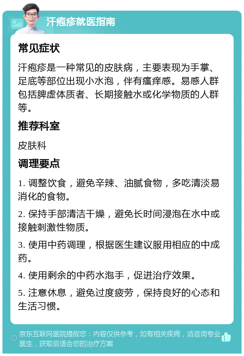 汗疱疹就医指南 常见症状 汗疱疹是一种常见的皮肤病，主要表现为手掌、足底等部位出现小水泡，伴有瘙痒感。易感人群包括脾虚体质者、长期接触水或化学物质的人群等。 推荐科室 皮肤科 调理要点 1. 调整饮食，避免辛辣、油腻食物，多吃清淡易消化的食物。 2. 保持手部清洁干燥，避免长时间浸泡在水中或接触刺激性物质。 3. 使用中药调理，根据医生建议服用相应的中成药。 4. 使用剩余的中药水泡手，促进治疗效果。 5. 注意休息，避免过度疲劳，保持良好的心态和生活习惯。