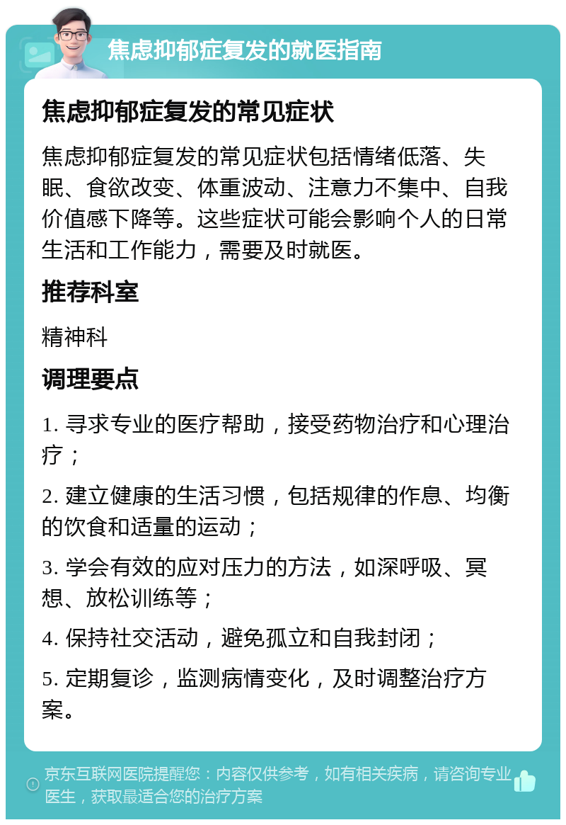 焦虑抑郁症复发的就医指南 焦虑抑郁症复发的常见症状 焦虑抑郁症复发的常见症状包括情绪低落、失眠、食欲改变、体重波动、注意力不集中、自我价值感下降等。这些症状可能会影响个人的日常生活和工作能力，需要及时就医。 推荐科室 精神科 调理要点 1. 寻求专业的医疗帮助，接受药物治疗和心理治疗； 2. 建立健康的生活习惯，包括规律的作息、均衡的饮食和适量的运动； 3. 学会有效的应对压力的方法，如深呼吸、冥想、放松训练等； 4. 保持社交活动，避免孤立和自我封闭； 5. 定期复诊，监测病情变化，及时调整治疗方案。