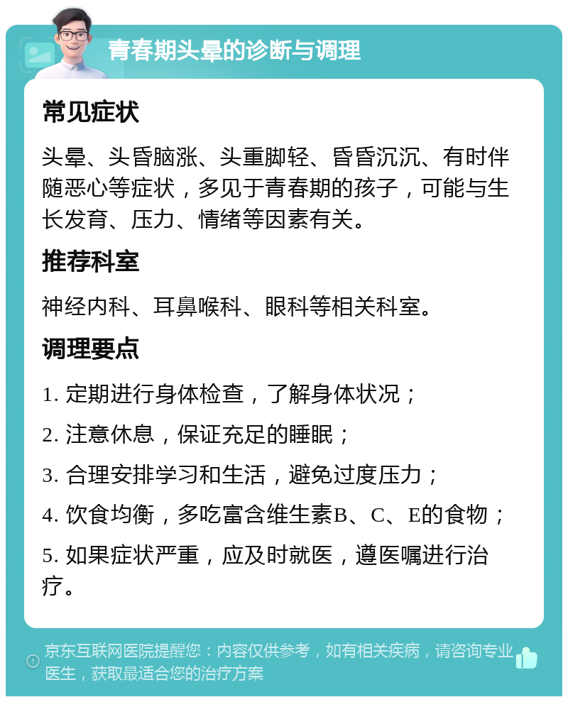 青春期头晕的诊断与调理 常见症状 头晕、头昏脑涨、头重脚轻、昏昏沉沉、有时伴随恶心等症状，多见于青春期的孩子，可能与生长发育、压力、情绪等因素有关。 推荐科室 神经内科、耳鼻喉科、眼科等相关科室。 调理要点 1. 定期进行身体检查，了解身体状况； 2. 注意休息，保证充足的睡眠； 3. 合理安排学习和生活，避免过度压力； 4. 饮食均衡，多吃富含维生素B、C、E的食物； 5. 如果症状严重，应及时就医，遵医嘱进行治疗。