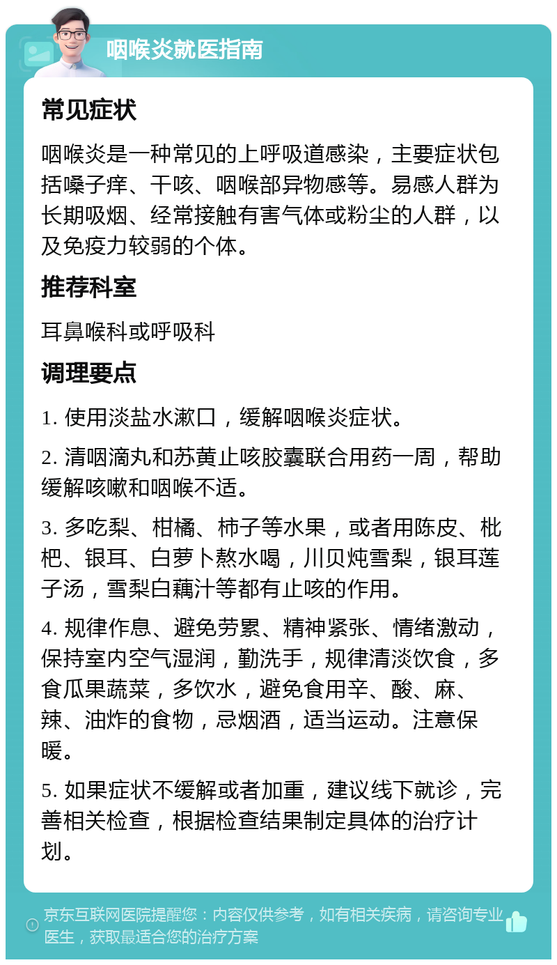 咽喉炎就医指南 常见症状 咽喉炎是一种常见的上呼吸道感染，主要症状包括嗓子痒、干咳、咽喉部异物感等。易感人群为长期吸烟、经常接触有害气体或粉尘的人群，以及免疫力较弱的个体。 推荐科室 耳鼻喉科或呼吸科 调理要点 1. 使用淡盐水漱口，缓解咽喉炎症状。 2. 清咽滴丸和苏黄止咳胶囊联合用药一周，帮助缓解咳嗽和咽喉不适。 3. 多吃梨、柑橘、柿子等水果，或者用陈皮、枇杷、银耳、白萝卜熬水喝，川贝炖雪梨，银耳莲子汤，雪梨白藕汁等都有止咳的作用。 4. 规律作息、避免劳累、精神紧张、情绪激动，保持室内空气湿润，勤洗手，规律清淡饮食，多食瓜果蔬菜，多饮水，避免食用辛、酸、麻、辣、油炸的食物，忌烟酒，适当运动。注意保暖。 5. 如果症状不缓解或者加重，建议线下就诊，完善相关检查，根据检查结果制定具体的治疗计划。