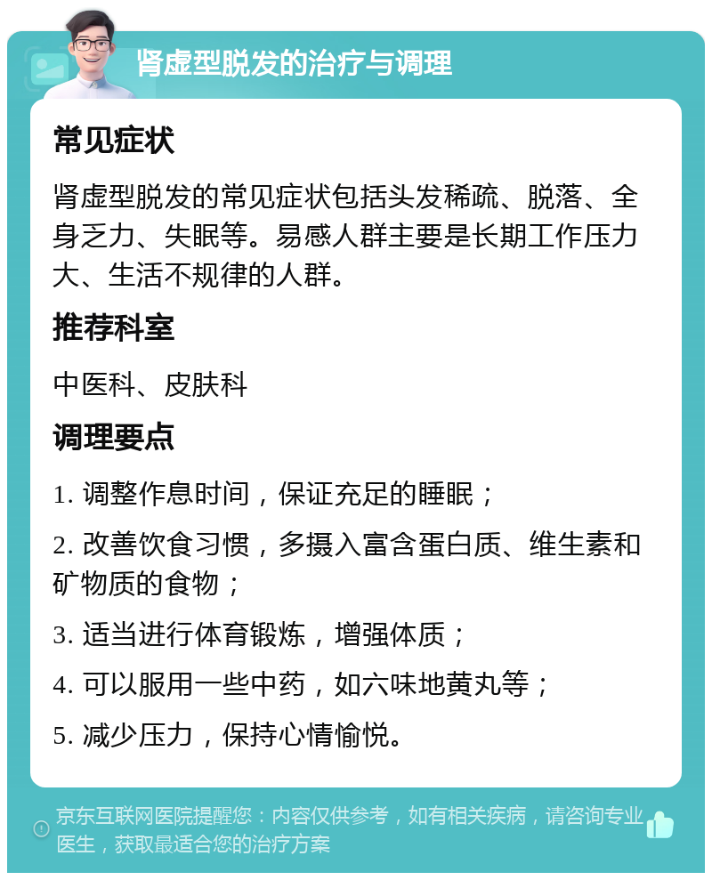 肾虚型脱发的治疗与调理 常见症状 肾虚型脱发的常见症状包括头发稀疏、脱落、全身乏力、失眠等。易感人群主要是长期工作压力大、生活不规律的人群。 推荐科室 中医科、皮肤科 调理要点 1. 调整作息时间，保证充足的睡眠； 2. 改善饮食习惯，多摄入富含蛋白质、维生素和矿物质的食物； 3. 适当进行体育锻炼，增强体质； 4. 可以服用一些中药，如六味地黄丸等； 5. 减少压力，保持心情愉悦。