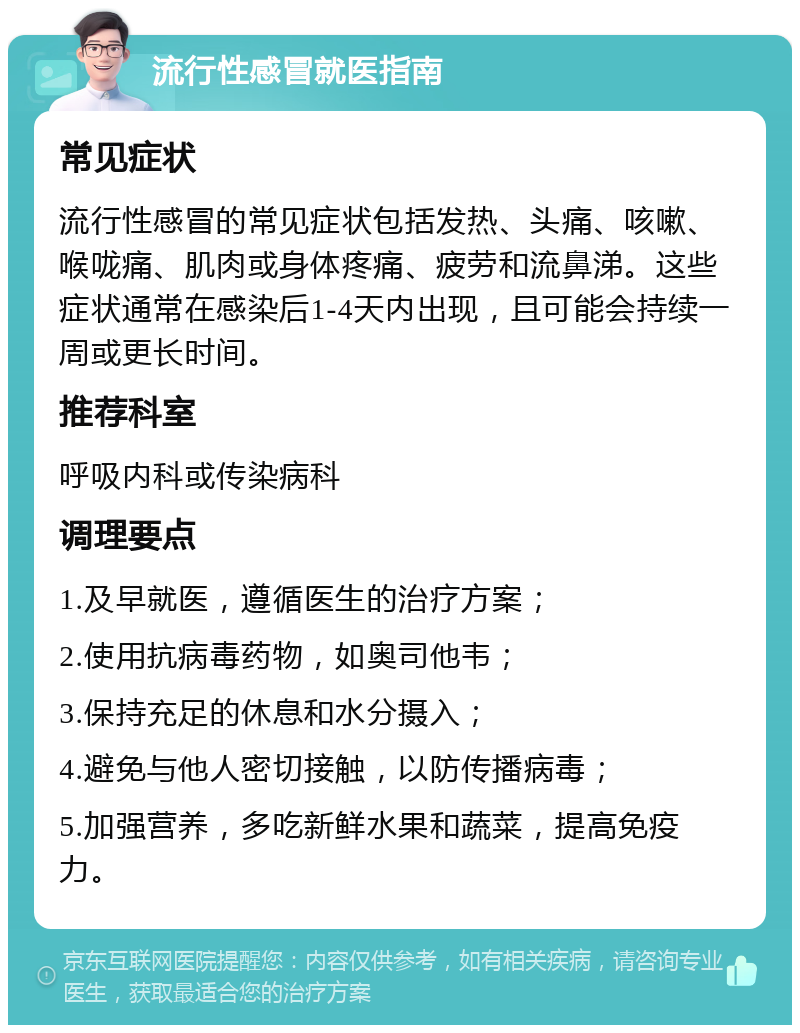 流行性感冒就医指南 常见症状 流行性感冒的常见症状包括发热、头痛、咳嗽、喉咙痛、肌肉或身体疼痛、疲劳和流鼻涕。这些症状通常在感染后1-4天内出现，且可能会持续一周或更长时间。 推荐科室 呼吸内科或传染病科 调理要点 1.及早就医，遵循医生的治疗方案； 2.使用抗病毒药物，如奥司他韦； 3.保持充足的休息和水分摄入； 4.避免与他人密切接触，以防传播病毒； 5.加强营养，多吃新鲜水果和蔬菜，提高免疫力。