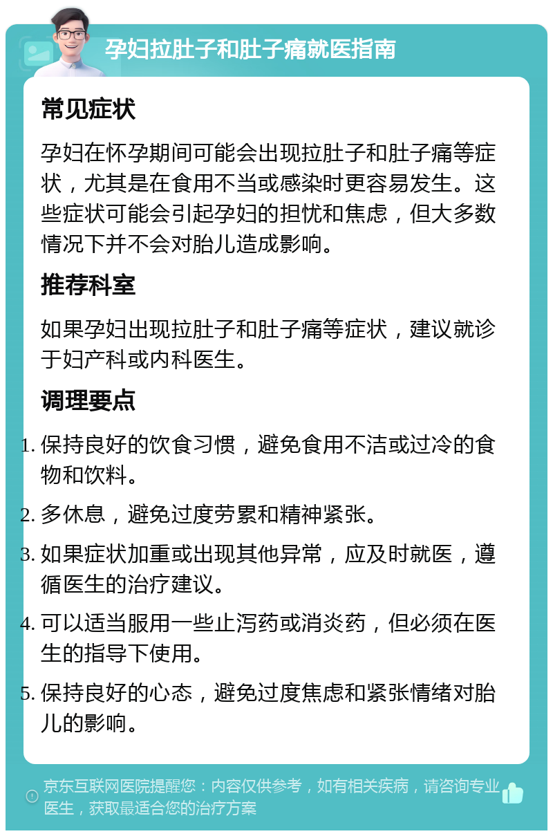 孕妇拉肚子和肚子痛就医指南 常见症状 孕妇在怀孕期间可能会出现拉肚子和肚子痛等症状，尤其是在食用不当或感染时更容易发生。这些症状可能会引起孕妇的担忧和焦虑，但大多数情况下并不会对胎儿造成影响。 推荐科室 如果孕妇出现拉肚子和肚子痛等症状，建议就诊于妇产科或内科医生。 调理要点 保持良好的饮食习惯，避免食用不洁或过冷的食物和饮料。 多休息，避免过度劳累和精神紧张。 如果症状加重或出现其他异常，应及时就医，遵循医生的治疗建议。 可以适当服用一些止泻药或消炎药，但必须在医生的指导下使用。 保持良好的心态，避免过度焦虑和紧张情绪对胎儿的影响。