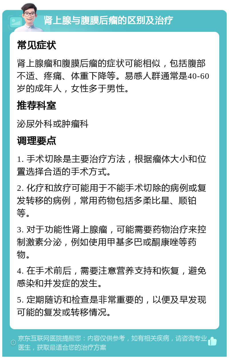 肾上腺与腹膜后瘤的区别及治疗 常见症状 肾上腺瘤和腹膜后瘤的症状可能相似，包括腹部不适、疼痛、体重下降等。易感人群通常是40-60岁的成年人，女性多于男性。 推荐科室 泌尿外科或肿瘤科 调理要点 1. 手术切除是主要治疗方法，根据瘤体大小和位置选择合适的手术方式。 2. 化疗和放疗可能用于不能手术切除的病例或复发转移的病例，常用药物包括多柔比星、顺铂等。 3. 对于功能性肾上腺瘤，可能需要药物治疗来控制激素分泌，例如使用甲基多巴或酮康唑等药物。 4. 在手术前后，需要注意营养支持和恢复，避免感染和并发症的发生。 5. 定期随访和检查是非常重要的，以便及早发现可能的复发或转移情况。