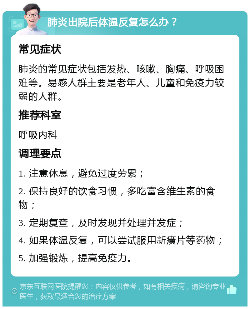 肺炎出院后体温反复怎么办？ 常见症状 肺炎的常见症状包括发热、咳嗽、胸痛、呼吸困难等。易感人群主要是老年人、儿童和免疫力较弱的人群。 推荐科室 呼吸内科 调理要点 1. 注意休息，避免过度劳累； 2. 保持良好的饮食习惯，多吃富含维生素的食物； 3. 定期复查，及时发现并处理并发症； 4. 如果体温反复，可以尝试服用新癀片等药物； 5. 加强锻炼，提高免疫力。