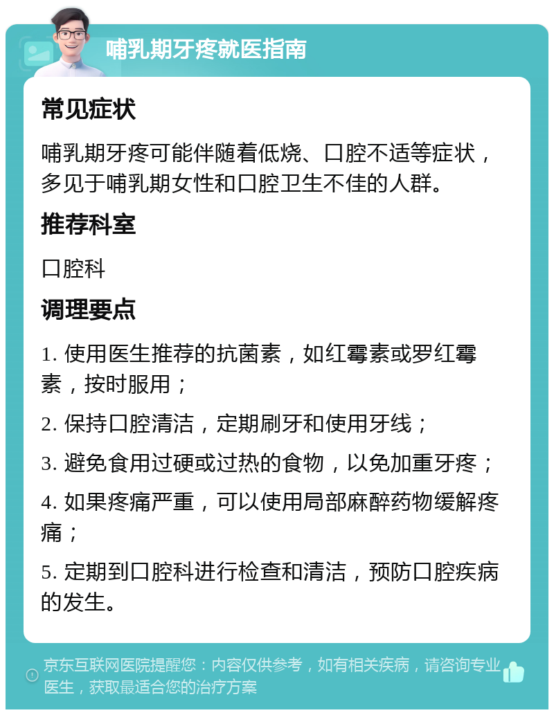 哺乳期牙疼就医指南 常见症状 哺乳期牙疼可能伴随着低烧、口腔不适等症状，多见于哺乳期女性和口腔卫生不佳的人群。 推荐科室 口腔科 调理要点 1. 使用医生推荐的抗菌素，如红霉素或罗红霉素，按时服用； 2. 保持口腔清洁，定期刷牙和使用牙线； 3. 避免食用过硬或过热的食物，以免加重牙疼； 4. 如果疼痛严重，可以使用局部麻醉药物缓解疼痛； 5. 定期到口腔科进行检查和清洁，预防口腔疾病的发生。