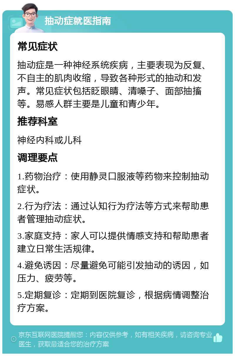 抽动症就医指南 常见症状 抽动症是一种神经系统疾病，主要表现为反复、不自主的肌肉收缩，导致各种形式的抽动和发声。常见症状包括眨眼睛、清嗓子、面部抽搐等。易感人群主要是儿童和青少年。 推荐科室 神经内科或儿科 调理要点 1.药物治疗：使用静灵口服液等药物来控制抽动症状。 2.行为疗法：通过认知行为疗法等方式来帮助患者管理抽动症状。 3.家庭支持：家人可以提供情感支持和帮助患者建立日常生活规律。 4.避免诱因：尽量避免可能引发抽动的诱因，如压力、疲劳等。 5.定期复诊：定期到医院复诊，根据病情调整治疗方案。