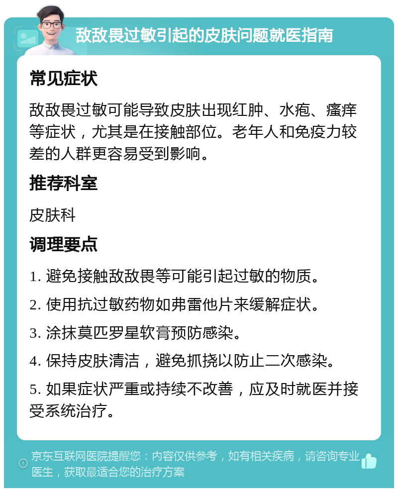 敌敌畏过敏引起的皮肤问题就医指南 常见症状 敌敌畏过敏可能导致皮肤出现红肿、水疱、瘙痒等症状，尤其是在接触部位。老年人和免疫力较差的人群更容易受到影响。 推荐科室 皮肤科 调理要点 1. 避免接触敌敌畏等可能引起过敏的物质。 2. 使用抗过敏药物如弗雷他片来缓解症状。 3. 涂抹莫匹罗星软膏预防感染。 4. 保持皮肤清洁，避免抓挠以防止二次感染。 5. 如果症状严重或持续不改善，应及时就医并接受系统治疗。